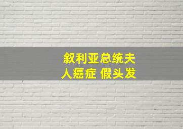 叙利亚总统夫人癌症 假头发